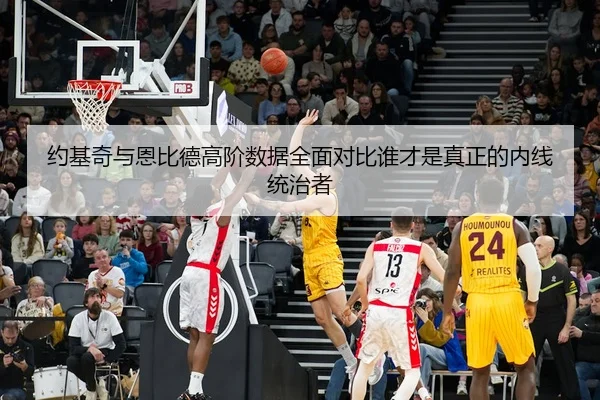 约基奇与恩比德高阶数据全面对比谁才是真正的内线统治者