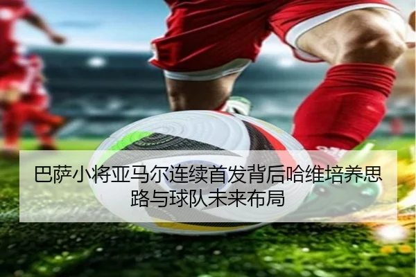 巴萨小将亚马尔连续首发背后哈维培养思路与球队未来布局