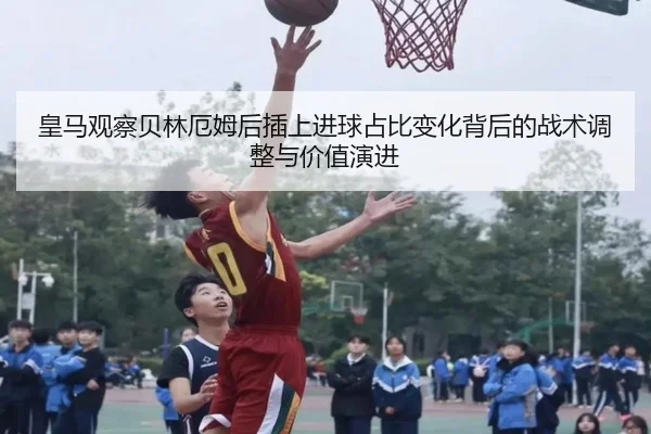 皇马观察贝林厄姆后插上进球占比变化背后的战术调整与价值演进