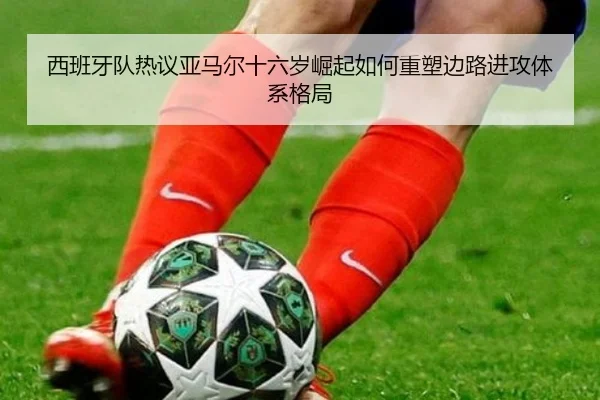 西班牙队热议亚马尔十六岁崛起如何重塑边路进攻体系格局