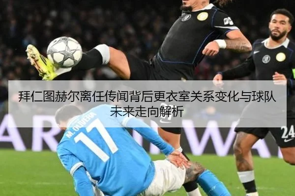 拜仁图赫尔离任传闻背后更衣室关系变化与球队未来走向解析