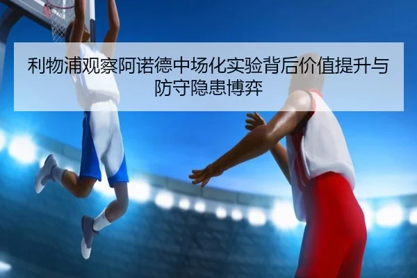 利物浦观察阿诺德中场化实验背后价值提升与防守隐患博弈