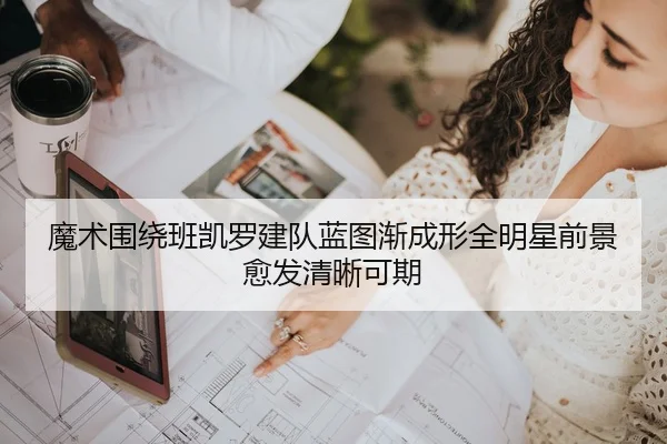 魔术围绕班凯罗建队蓝图渐成形全明星前景愈发清晰可期