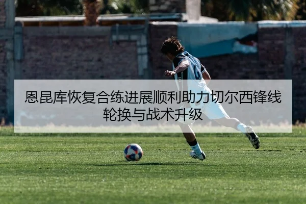 恩昆库恢复合练进展顺利助力切尔西锋线轮换与战术升级