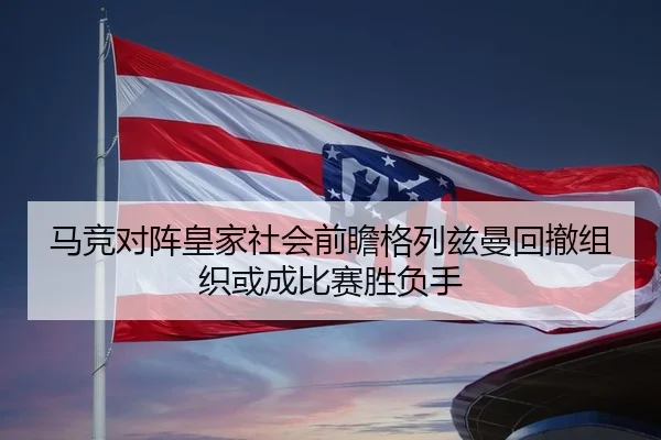 马竞对阵皇家社会前瞻格列兹曼回撤组织或成比赛胜负手