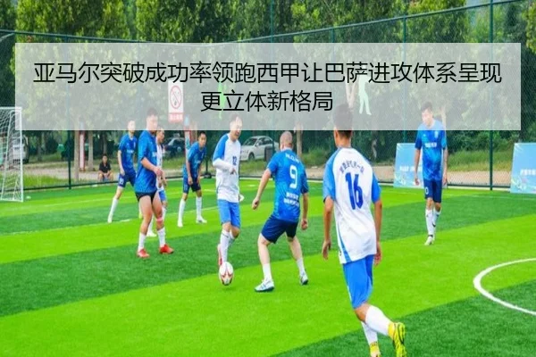 亚马尔突破成功率领跑西甲让巴萨进攻体系呈现更立体新格局